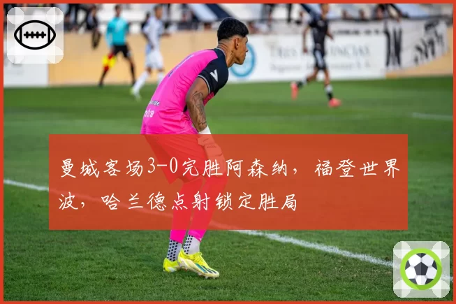 曼城客场3-0完胜阿森纳,福登世界波,哈兰德点射锁定胜局