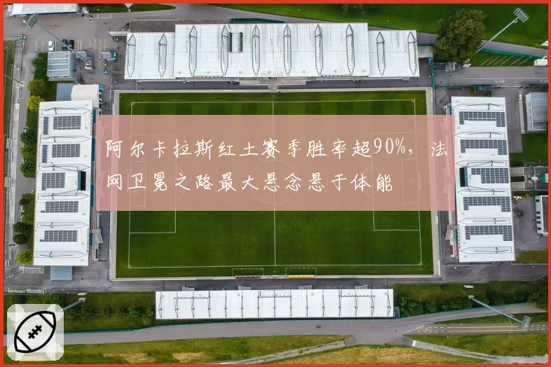 阿尔卡拉斯红土赛季胜率超90%,法网卫冕之路最大悬念悬于体能