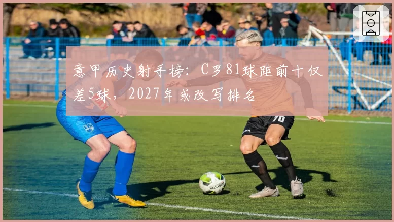 意甲历史射手榜：C罗81球距前十仅差5球，2027年或改写排名