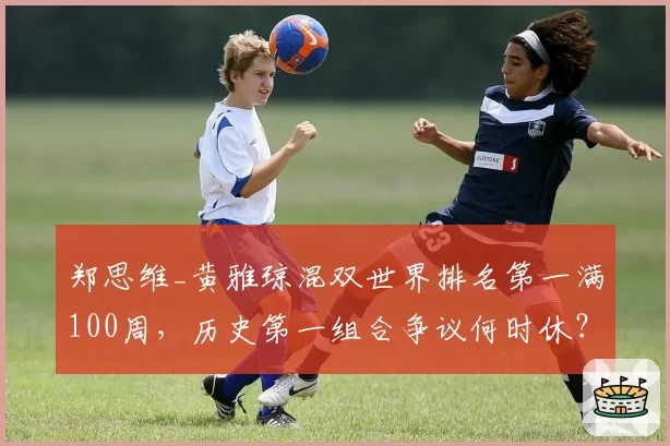 郑思维_黄雅琼混双世界排名第一满100周，历史第一组合争议何时休？