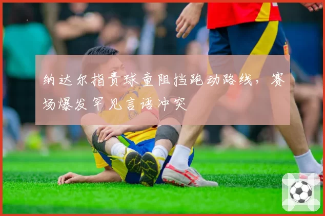 纳达尔指责球童阻挡跑动路线，赛场爆发罕见言语冲突