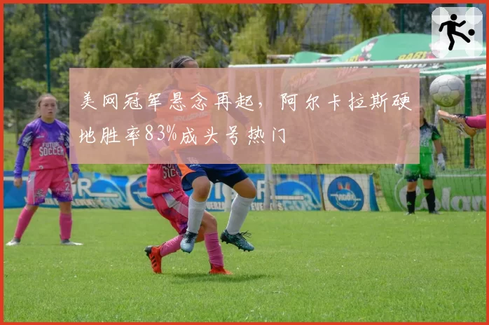 美网冠军悬念再起,阿尔卡拉斯硬地胜率83%成头号热门