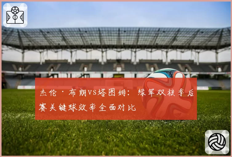 杰伦·布朗vs塔图姆:绿军双核季后赛关键球效率全面对比