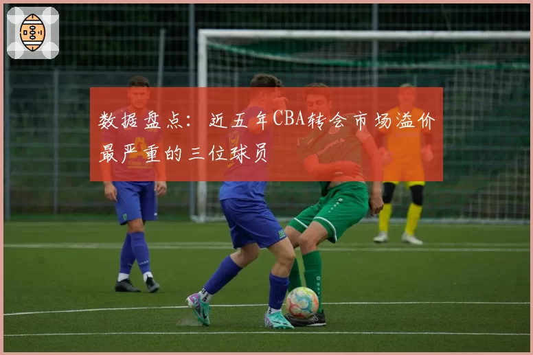 数据盘点：近五年CBA转会市场溢价最严重的三位球员