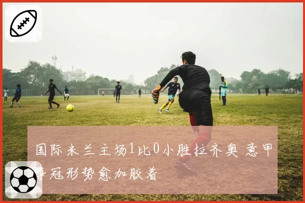 国际米兰主场1比0小胜拉齐奥 意甲争冠形势愈加胶着