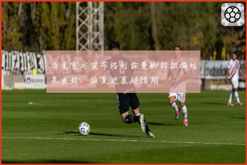 马竞官方宣布格列兹曼脚部扫描结果良好，恢复进度超预期