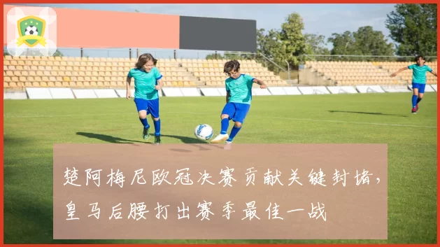 楚阿梅尼欧冠决赛贡献关键封堵，皇马后腰打出赛季最佳一战