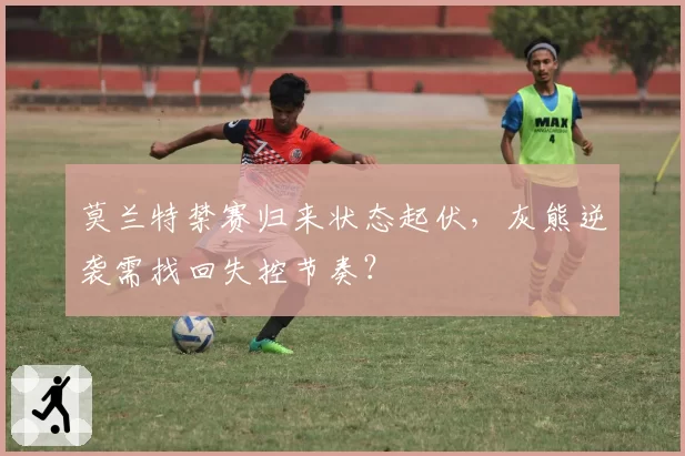 莫兰特禁赛归来状态起伏，灰熊逆袭需找回失控节奏？