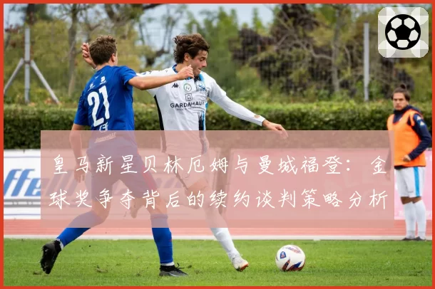 皇马新星贝林厄姆与曼城福登：金球奖争夺背后的续约谈判策略分析