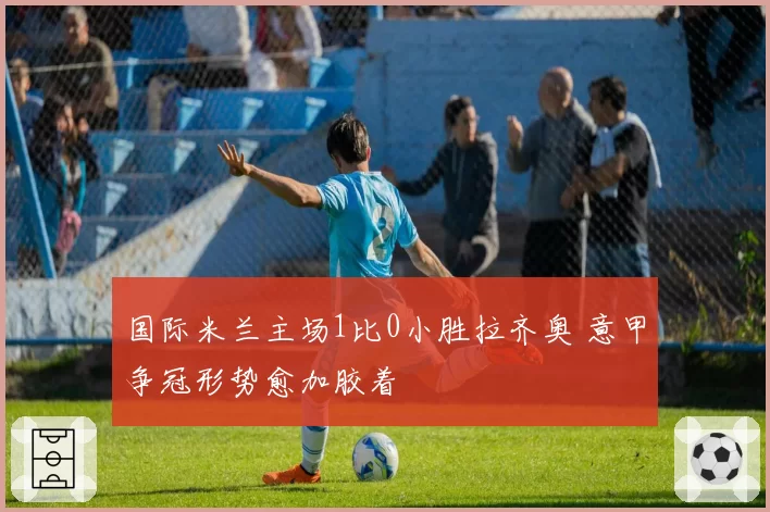 国际米兰主场1比0小胜拉齐奥 意甲争冠形势愈加胶着
