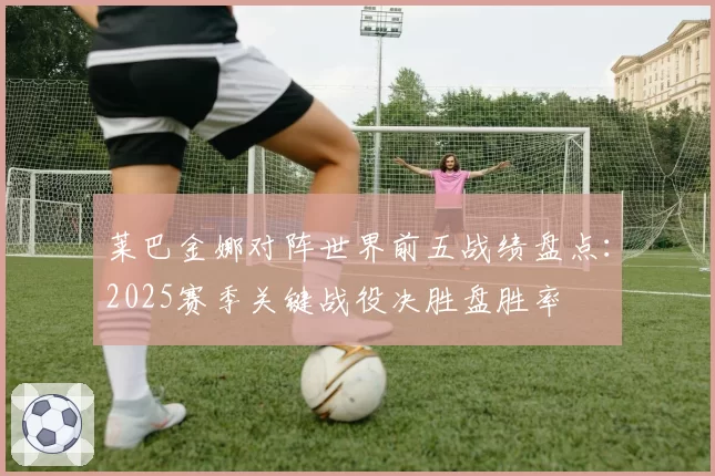 莱巴金娜对阵世界前五战绩盘点:2025赛季关键战役决胜盘胜率