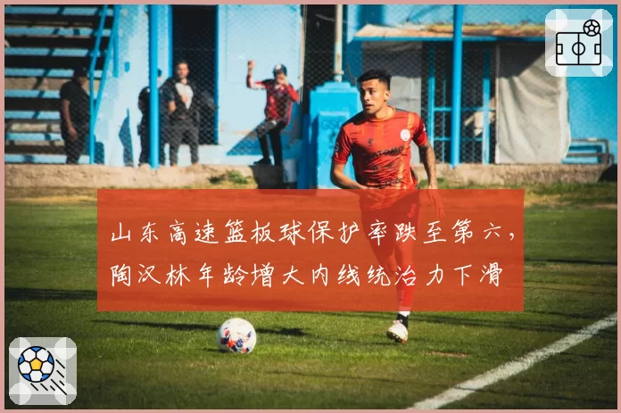 山东高速篮板球保护率跌至第六，陶汉林年龄增大内线统治力下滑