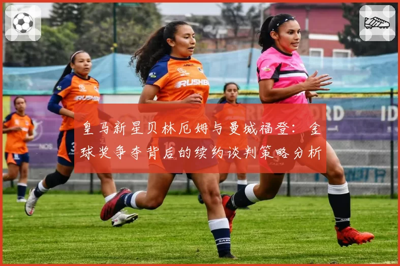 皇马新星贝林厄姆与曼城福登:金球奖争夺背后的续约谈判策略分析