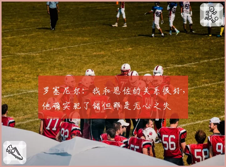 罗塞尼尔：我和恩佐的关系很好，他确实犯了错但那是无心之失