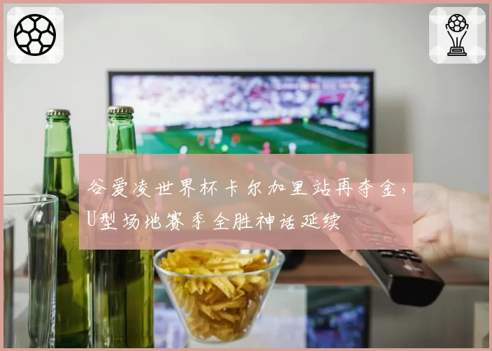 谷爱凌世界杯卡尔加里站再夺金,U型场地赛季全胜神话延续