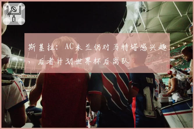 斯基拉:AC米兰仍对马特塔感兴趣,后者计划世界杯后离队