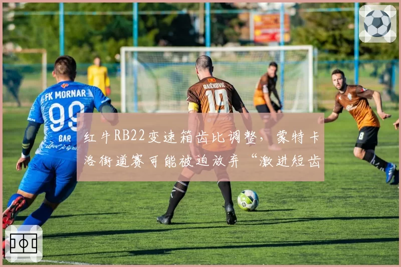 红牛RB22变速箱齿比调整,蒙特卡洛街道赛可能被迫放弃“激进短齿”策略