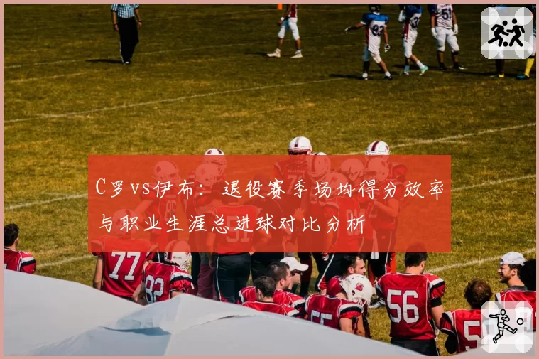 C罗vs伊布：退役赛季场均得分效率与职业生涯总进球对比分析