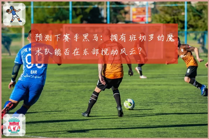 预测下赛季黑马：拥有班切罗的魔术队能否在东部搅动风云？