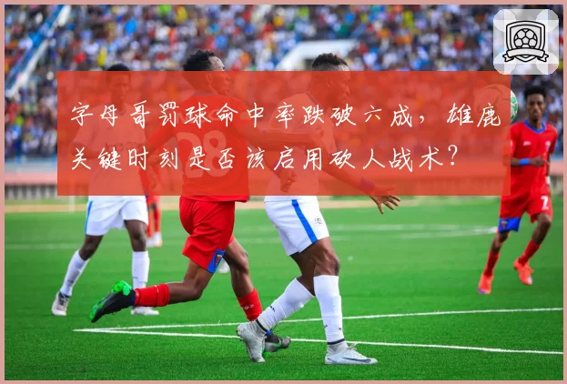 字母哥罚球命中率跌破六成，雄鹿关键时刻是否该启用砍人战术？