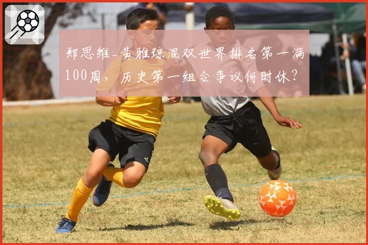 郑思维_黄雅琼混双世界排名第一满100周，历史第一组合争议何时休？