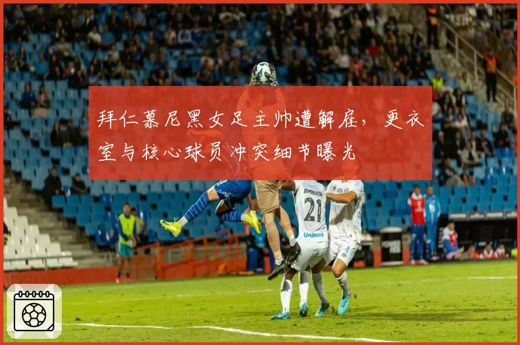 拜仁慕尼黑女足主帅遭解雇，更衣室与核心球员冲突细节曝光