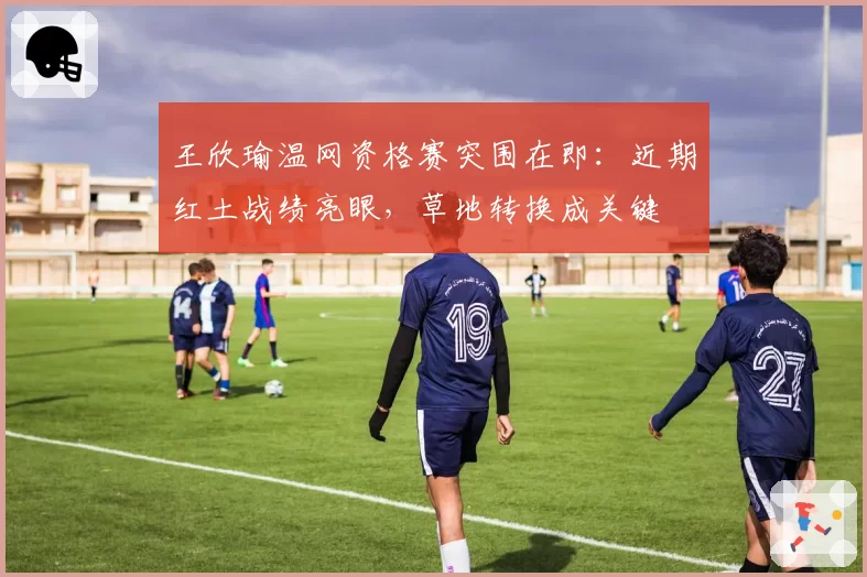 王欣瑜温网资格赛突围在即:近期红土战绩亮眼,草地转换成关键