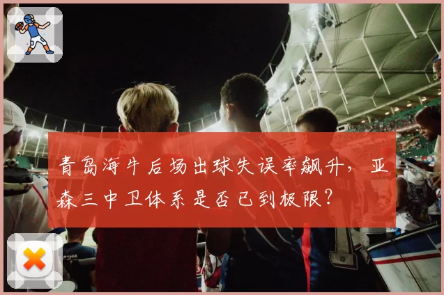 青岛海牛后场出球失误率飙升,亚森三中卫体系是否已到极限?