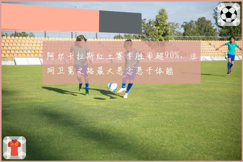 阿尔卡拉斯红土赛季胜率超90%,法网卫冕之路最大悬念悬于体能