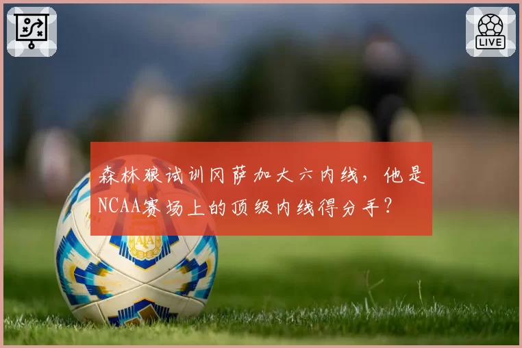 森林狼试训冈萨加大六内线，他是NCAA赛场上的顶级内线得分手？