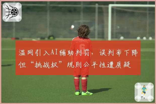 温网引入AI辅助判罚,误判率下降但“挑战权”规则公平性遭质疑