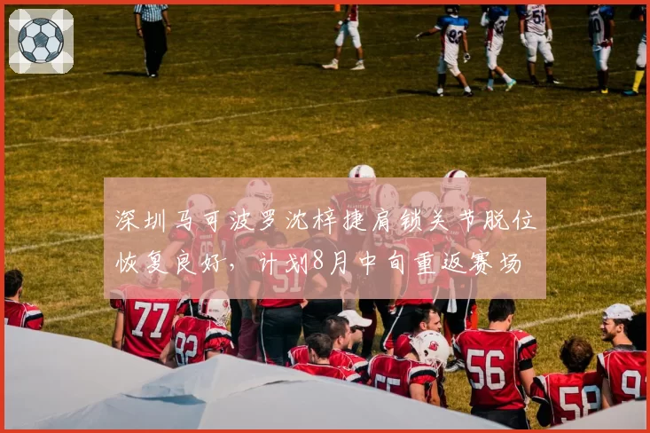 深圳马可波罗沈梓捷肩锁关节脱位恢复良好，计划8月中旬重返赛场