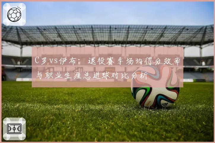 C罗vs伊布:退役赛季场均得分效率与职业生涯总进球对比分析