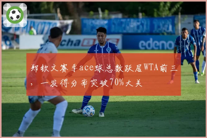 郑钦文赛季ace球总数跃居WTA前三，一发得分率突破70%大关