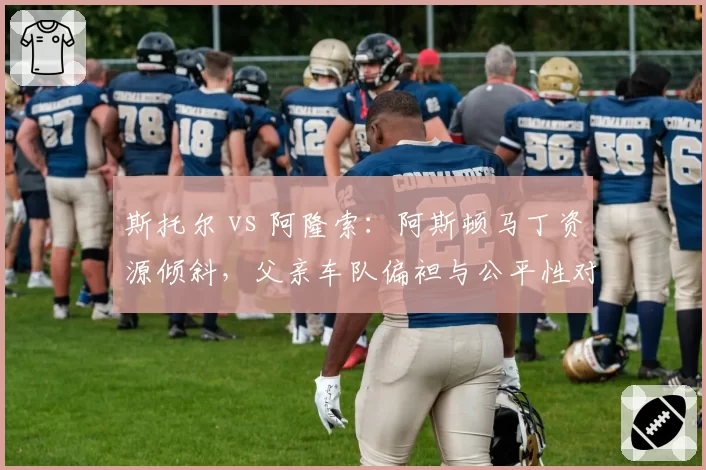 斯托尔 vs 阿隆索:阿斯顿马丁资源倾斜,父亲车队偏袒与公平性对比
