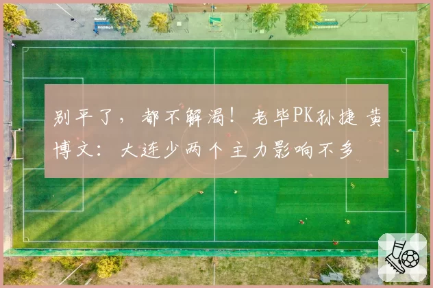 别平了，都不解渴！老毕PK孙捷 黄博文：大连少两个主力影响不多