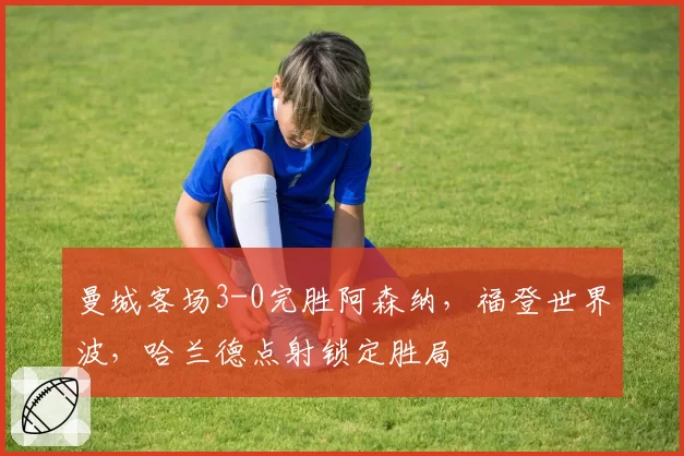 曼城客场3-0完胜阿森纳,福登世界波,哈兰德点射锁定胜局