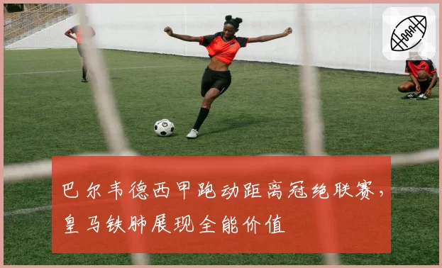 巴尔韦德西甲跑动距离冠绝联赛,皇马铁肺展现全能价值