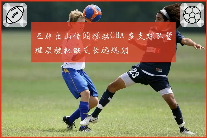 王非出山传闻搅动CBA 多支球队管理层被批缺乏长远规划