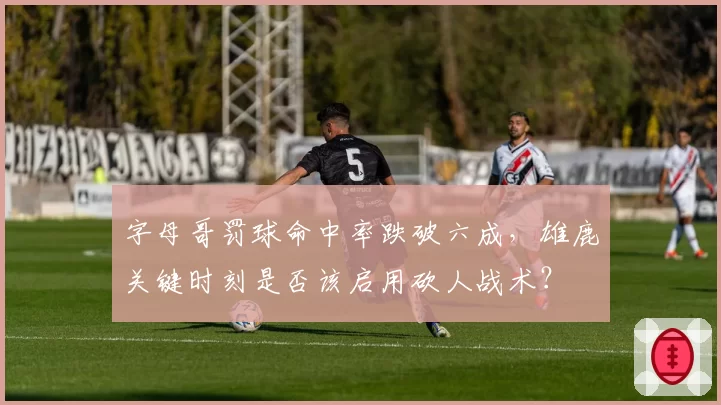 字母哥罚球命中率跌破六成，雄鹿关键时刻是否该启用砍人战术？