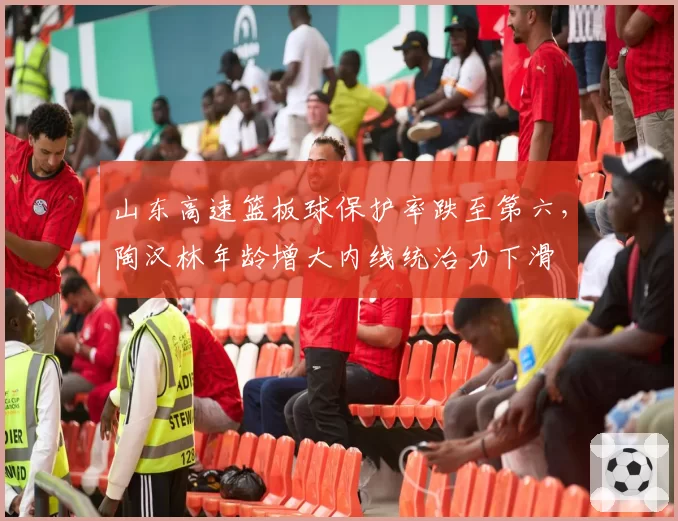 山东高速篮板球保护率跌至第六，陶汉林年龄增大内线统治力下滑