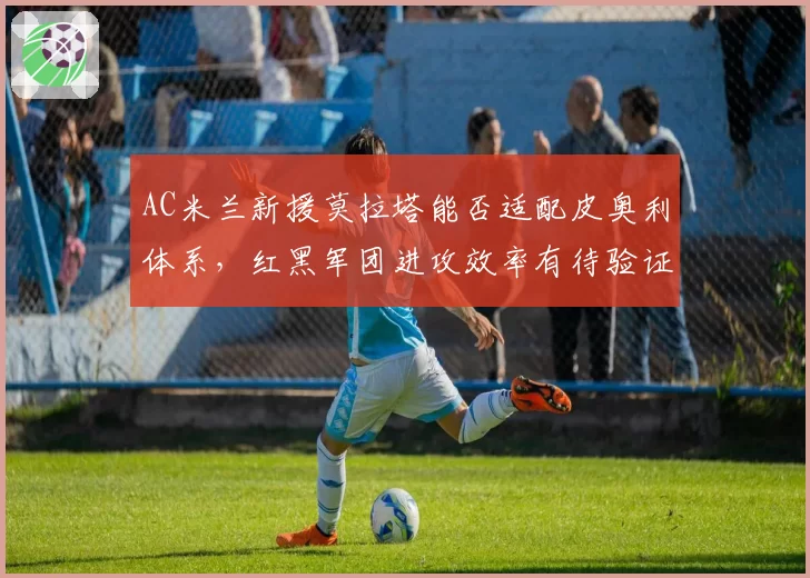 AC米兰新援莫拉塔能否适配皮奥利体系，红黑军团进攻效率有待验证