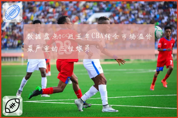 数据盘点：近五年CBA转会市场溢价最严重的三位球员
