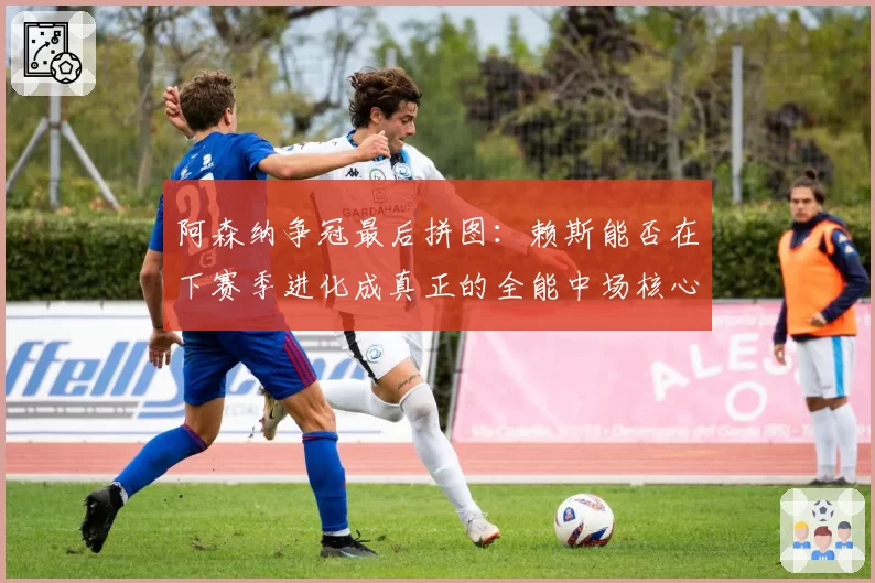 阿森纳争冠最后拼图：赖斯能否在下赛季进化成真正的全能中场核心？