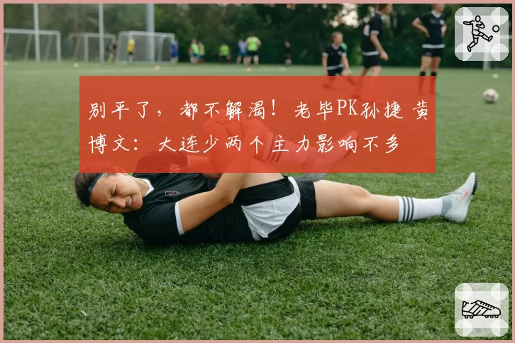 别平了，都不解渴！老毕PK孙捷 黄博文：大连少两个主力影响不多