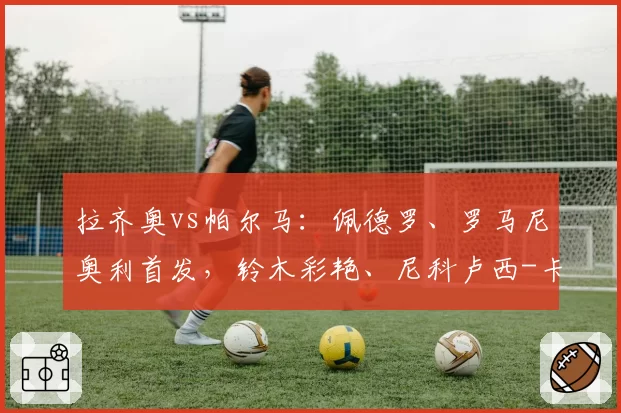 拉齐奥vs帕尔马：佩德罗、罗马尼奥利首发，铃木彩艳、尼科卢西-卡维利亚出战