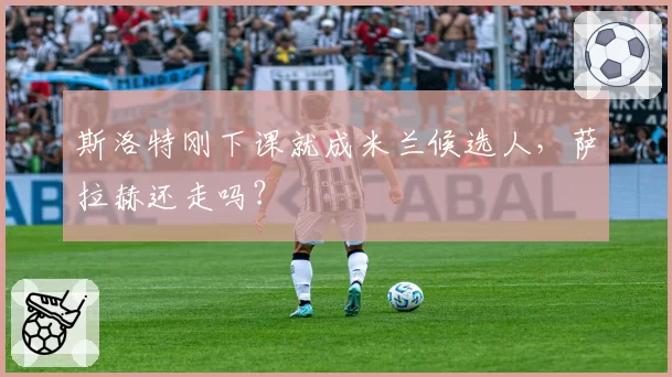 斯洛特刚下课就成米兰候选人，萨拉赫还走吗？