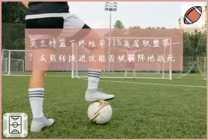 莫兰特篮下终结率71%高居联盟第一？灰熊转换进攻能否破解阵地战死穴