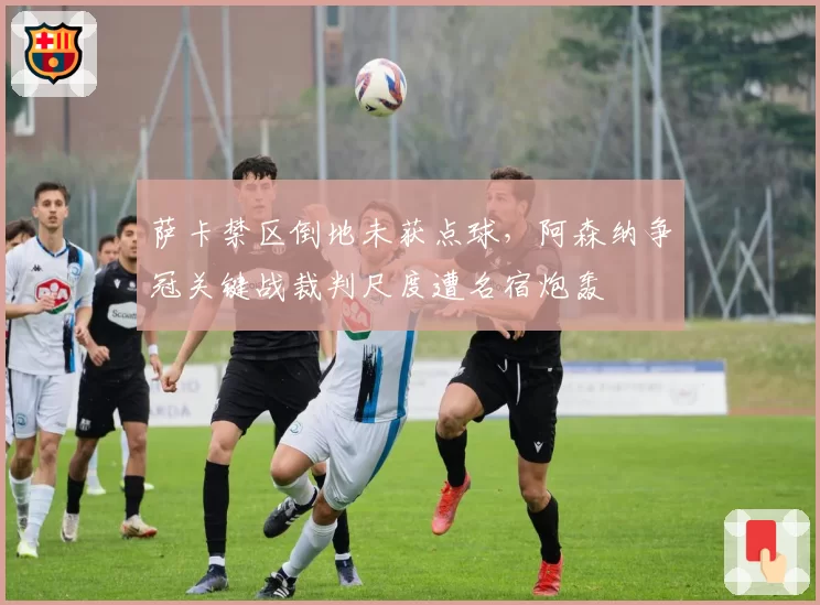 萨卡禁区倒地未获点球，阿森纳争冠关键战裁判尺度遭名宿炮轰