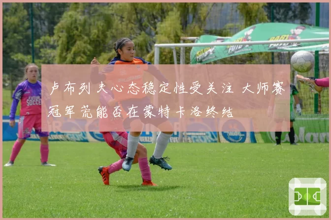 卢布列夫心态稳定性受关注 大师赛冠军荒能否在蒙特卡洛终结